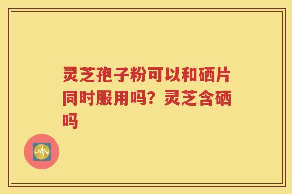 灵芝孢子粉可以和硒片同时服用吗？灵芝含硒吗