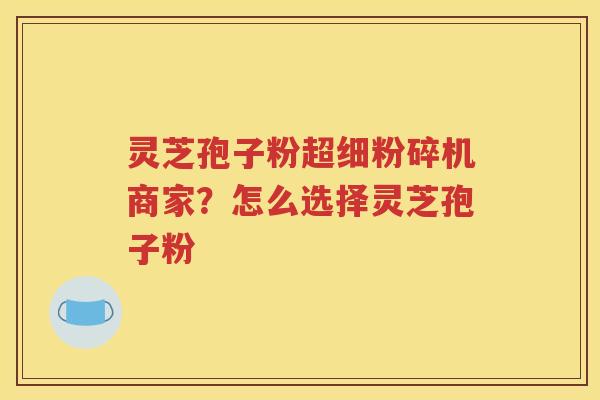 灵芝孢子粉超细粉碎机商家？怎么选择灵芝孢子粉