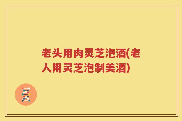 老头用肉灵芝泡酒(老人用灵芝泡制美酒)