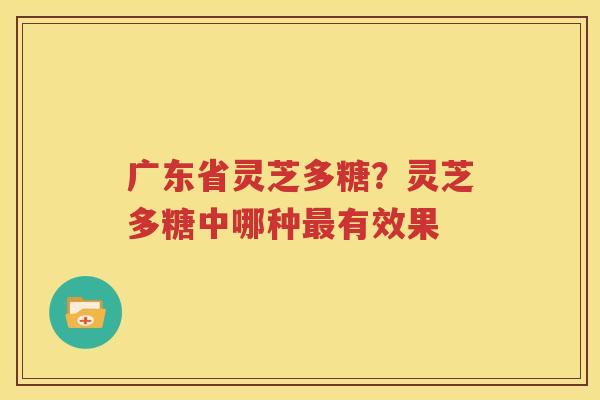 广东省灵芝多糖？灵芝多糖中哪种最有效果