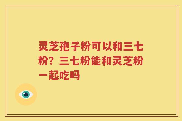 灵芝孢子粉可以和三七粉？三七粉能和灵芝粉一起吃吗