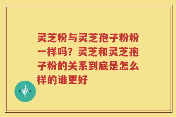 灵芝粉与灵芝孢子粉粉一样吗？灵芝和灵芝孢子粉的关系到底是怎么样的谁更好