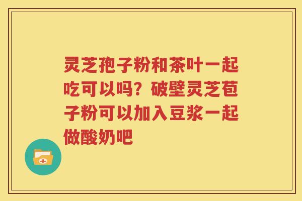 灵芝孢子粉和茶叶一起吃可以吗？破壁灵芝苞子粉可以加入豆浆一起做酸奶吧