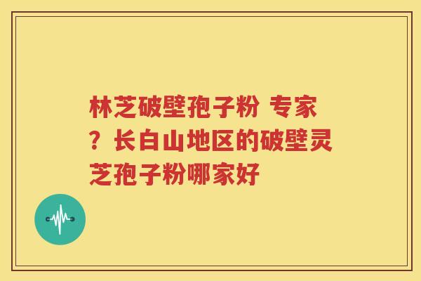 林芝破壁孢子粉 专家？长白山地区的破壁灵芝孢子粉哪家好