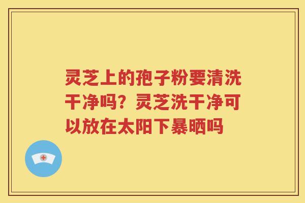 灵芝上的孢子粉要清洗干净吗？灵芝洗干净可以放在太阳下暴晒吗