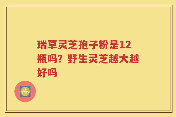 瑞草灵芝孢子粉是12瓶吗？野生灵芝越大越好吗
