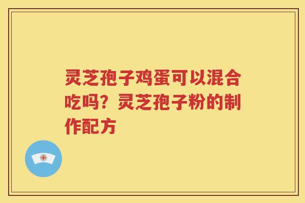 灵芝孢子鸡蛋可以混合吃吗？灵芝孢子粉的制作配方