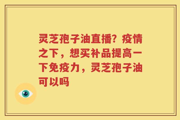 灵芝孢子油直播？疫情之下，想买补品提高一下免疫力，灵芝孢子油可以吗