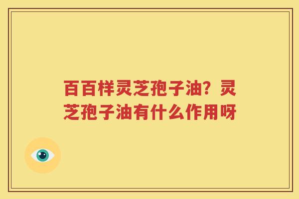 百百样灵芝孢子油？灵芝孢子油有什么作用呀
