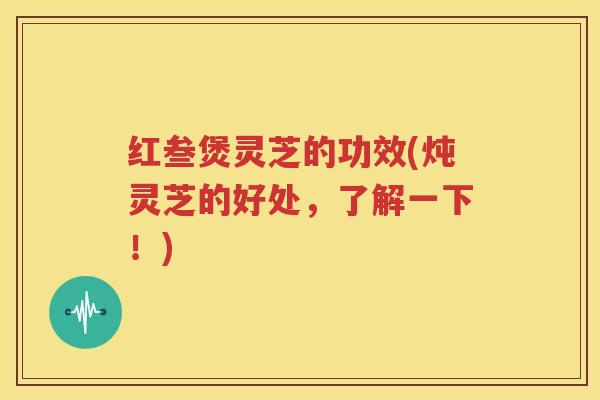 红叁煲灵芝的功效(炖灵芝的好处，了解一下！)