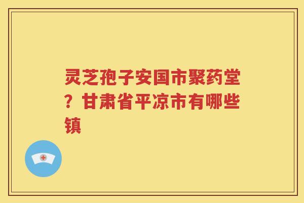 灵芝孢子安国市聚药堂？甘肃省平凉市有哪些镇