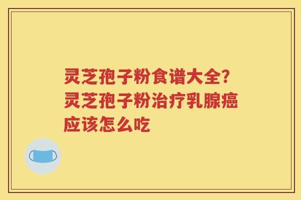 灵芝孢子粉食谱大全？灵芝孢子粉治疗乳腺癌应该怎么吃