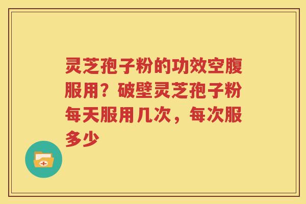 灵芝孢子粉的功效空腹服用？破壁灵芝孢子粉每天服用几次，每次服多少