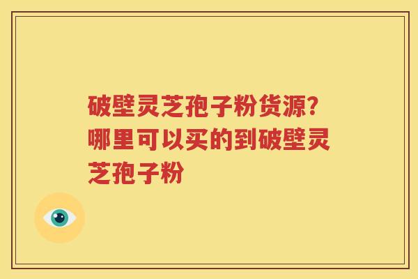 破壁灵芝孢子粉货源？哪里可以买的到破壁灵芝孢子粉