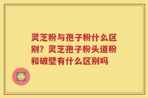 灵芝粉与孢子粉什么区别？灵芝孢子粉头道粉和破壁有什么区别吗