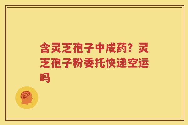 含灵芝孢子中成药？灵芝孢子粉委托快递空运吗