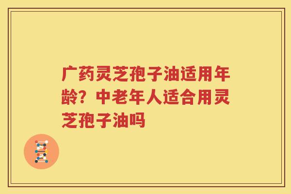 广药灵芝孢子油适用年龄？中老年人适合用灵芝孢子油吗