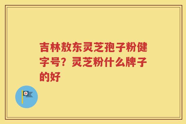 吉林敖东灵芝孢子粉健字号？灵芝粉什么牌子的好