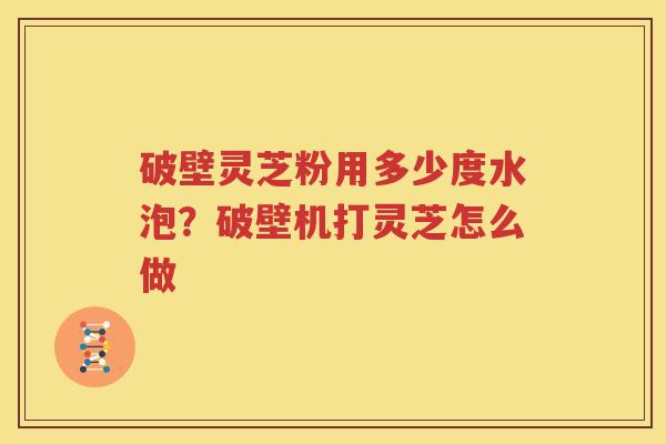 破壁灵芝粉用多少度水泡？破壁机打灵芝怎么做
