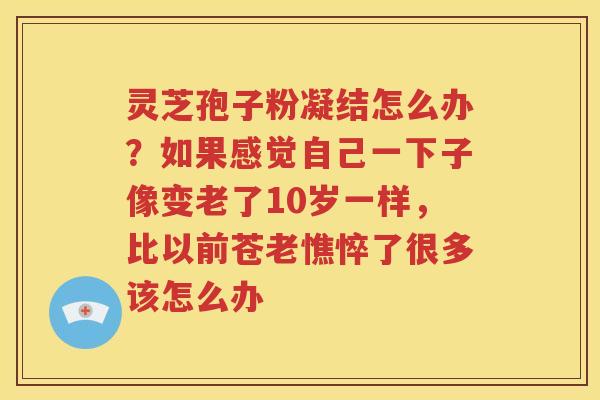 灵芝孢子粉凝结怎么办？如果感觉自己一下子像变老了10岁一样，比以前苍老憔悴了很多该怎么办