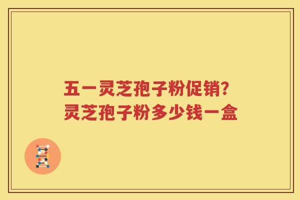 五一灵芝孢子粉促销？灵芝孢子粉多少钱一盒