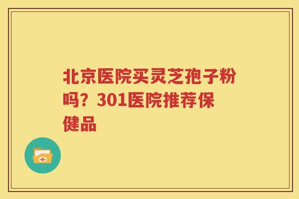 北京医院买灵芝孢子粉吗？301医院推荐保健品
