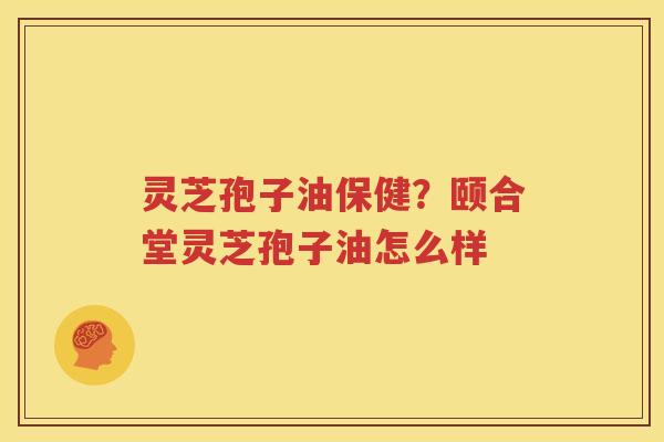 灵芝孢子油保健？颐合堂灵芝孢子油怎么样