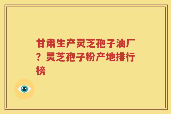 甘肃生产灵芝孢子油厂？灵芝孢子粉产地排行榜