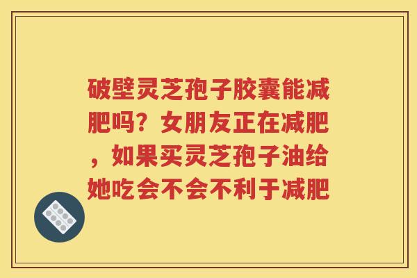 破壁灵芝孢子胶囊能减肥吗？女朋友正在减肥，如果买灵芝孢子油给她吃会不会不利于减肥