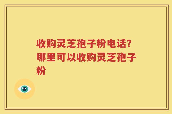 收购灵芝孢子粉电话？哪里可以收购灵芝孢子粉