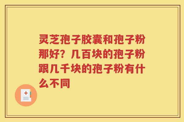 灵芝孢子胶囊和孢子粉那好？几百块的孢子粉跟几千块的孢子粉有什么不同