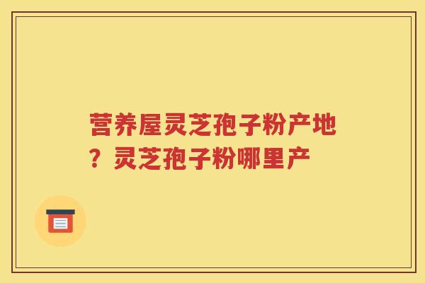 营养屋灵芝孢子粉产地？灵芝孢子粉哪里产