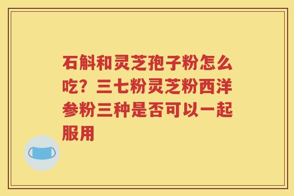 石斛和灵芝孢子粉怎么吃？三七粉灵芝粉西洋参粉三种是否可以一起服用