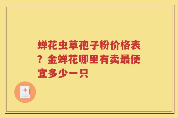 蝉花虫草孢子粉价格表？金蝉花哪里有卖最便宜多少一只