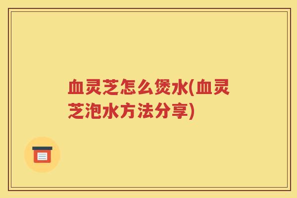 血灵芝怎么煲水(血灵芝泡水方法分享)