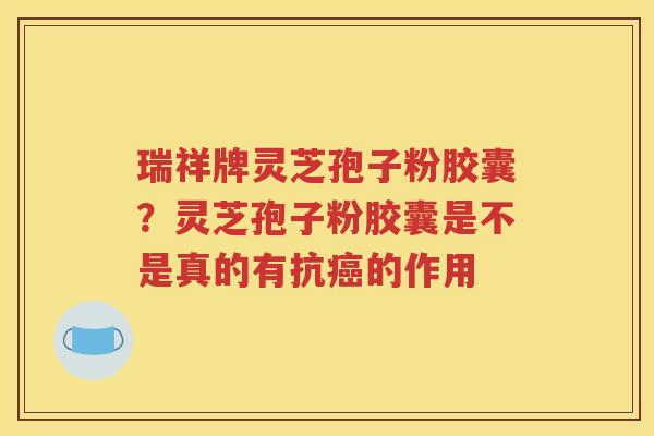 瑞祥牌灵芝孢子粉胶囊？灵芝孢子粉胶囊是不是真的有抗癌的作用