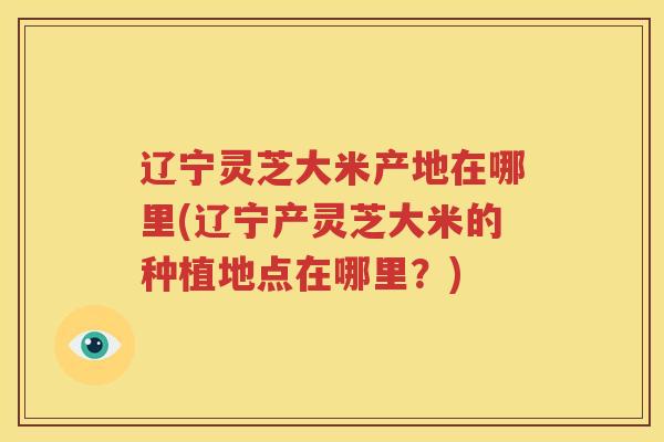 辽宁灵芝大米产地在哪里(辽宁产灵芝大米的种植地点在哪里？)