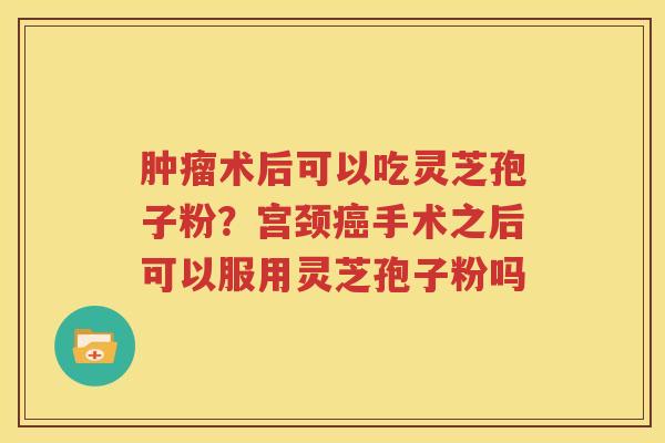 肿瘤术后可以吃灵芝孢子粉？宫颈癌手术之后可以服用灵芝孢子粉吗