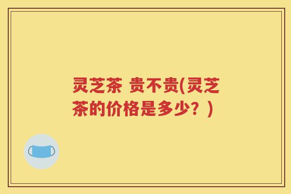 灵芝茶 贵不贵(灵芝茶的价格是多少？)