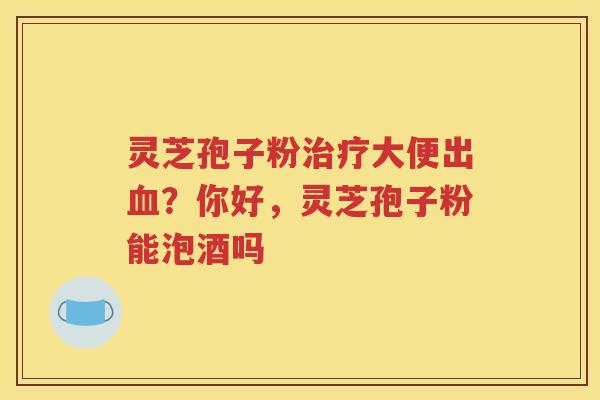 灵芝孢子粉治疗大便出血？你好，灵芝孢子粉能泡酒吗