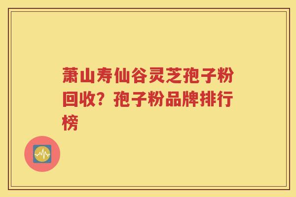 萧山寿仙谷灵芝孢子粉回收？孢子粉品牌排行榜