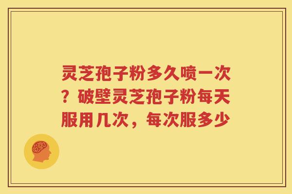 灵芝孢子粉多久喷一次？破壁灵芝孢子粉每天服用几次，每次服多少