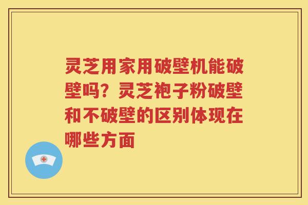 灵芝用家用破壁机能破壁吗？灵芝袍子粉破壁和不破壁的区别体现在哪些方面