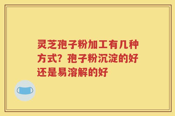 灵芝孢子粉加工有几种方式？孢子粉沉淀的好还是易溶解的好