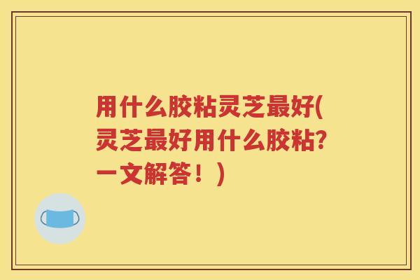 用什么胶粘灵芝最好(灵芝最好用什么胶粘？一文解答！)