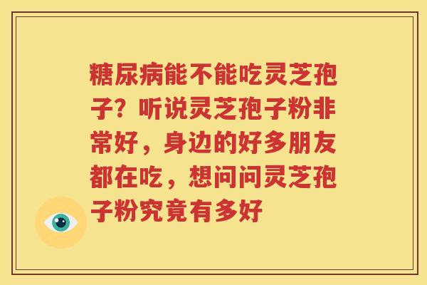糖尿病能不能吃灵芝孢子？听说灵芝孢子粉非常好，身边的好多朋友都在吃，想问问灵芝孢子粉究竟有多好