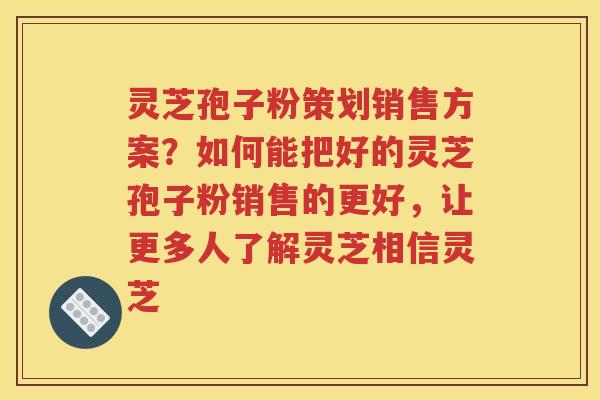 灵芝孢子粉策划销售方案？如何能把好的灵芝孢子粉销售的更好，让更多人了解灵芝相信灵芝