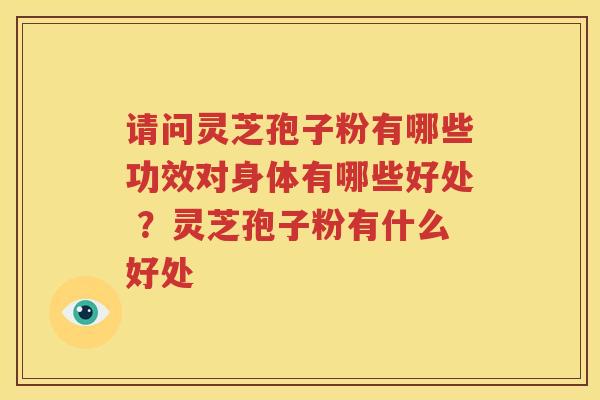 请问灵芝孢子粉有哪些功效对身体有哪些好处 ？灵芝孢子粉有什么好处