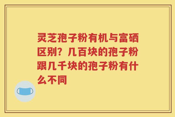 灵芝孢子粉有机与富硒区别？几百块的孢子粉跟几千块的孢子粉有什么不同