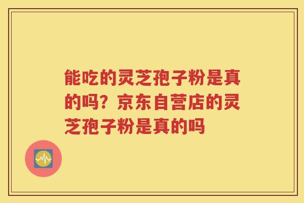 能吃的灵芝孢子粉是真的吗？京东自营店的灵芝孢子粉是真的吗